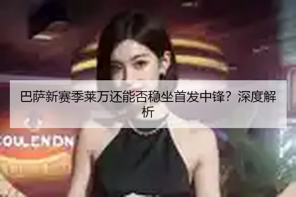 巴萨新赛季莱万还能否稳坐首发中锋？深度解析
